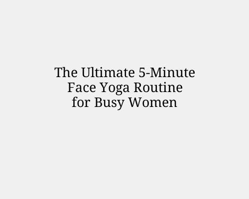The Ultimate 5-Minute Face Yoga Routine for Busy Women